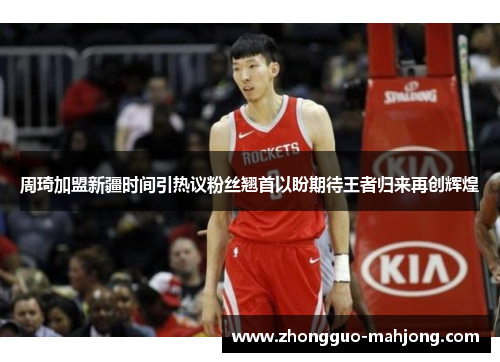 周琦加盟新疆时间引热议粉丝翘首以盼期待王者归来再创辉煌