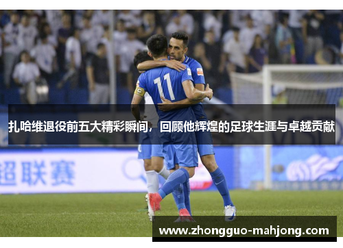 扎哈维退役前五大精彩瞬间，回顾他辉煌的足球生涯与卓越贡献