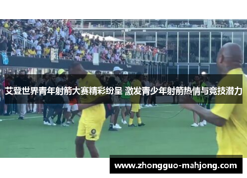 艾登世界青年射箭大赛精彩纷呈 激发青少年射箭热情与竞技潜力 艾登世界青年射箭大赛精彩纷呈 激发青少年射箭热情与竞技潜力