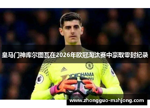 皇马门神库尔图瓦在2026年欧冠淘汰赛中豪取零封纪录