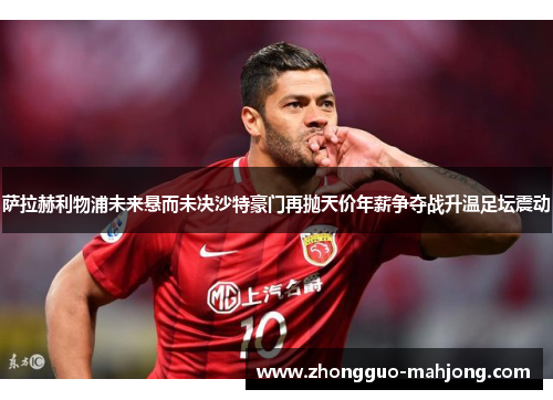 萨拉赫利物浦未来悬而未决沙特豪门再抛天价年薪争夺战升温足坛震动