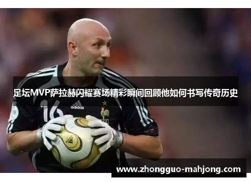 足坛MVP萨拉赫闪耀赛场精彩瞬间回顾他如何书写传奇历史
