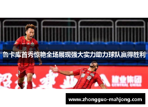 鲁卡库首秀惊艳全场展现强大实力助力球队赢得胜利 鲁卡库首秀惊艳全场展现强大实力助力球队赢得胜利